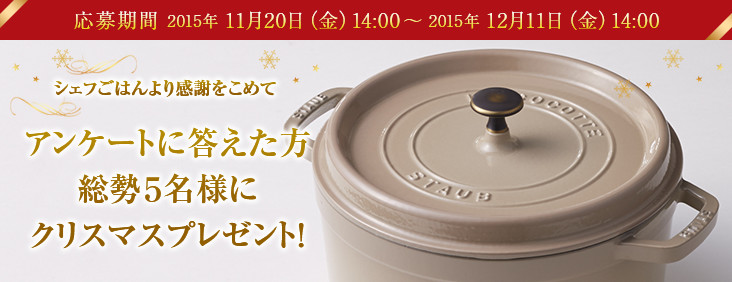 シェフごはんより感謝をこめて アンケートに答えた方総勢5名様にクリスマスプレゼント！応募期間 2015年 11月20日（金）14:00 ～ 2015年 12月11日（金）14:00